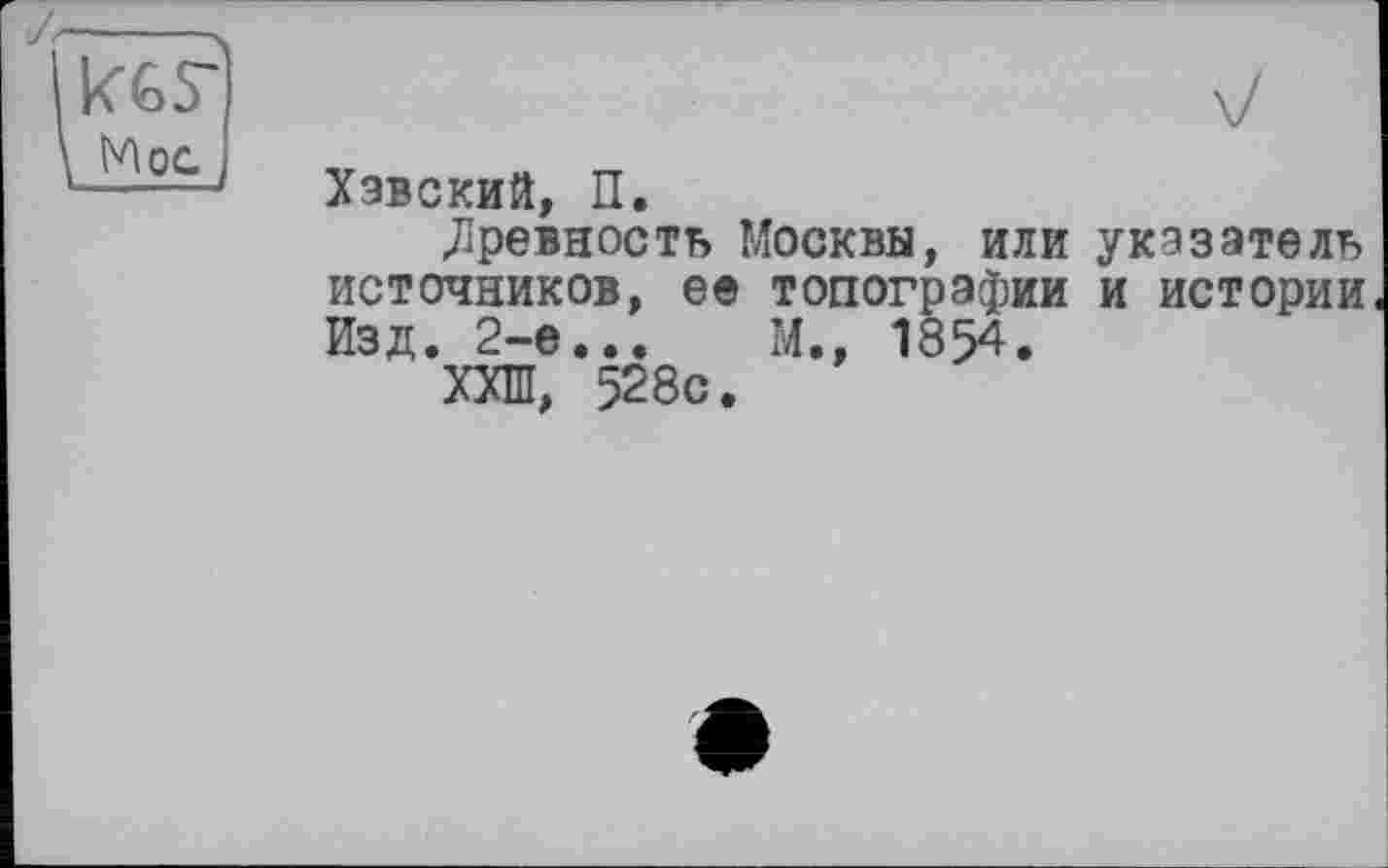 ﻿Хавский, П.
древность Москвы, или указатель источников, ее топографии и истории Изд. 2-е...	М., 1854.
ХХШ, 528с.